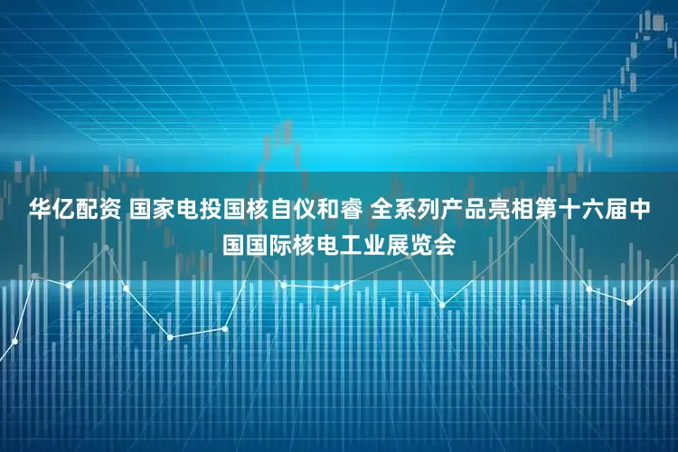 华亿配资 国家电投国核自仪和睿 全系列产品亮相第十六届中国国际核电工业展览会
