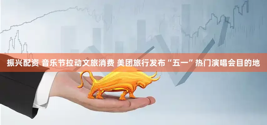 振兴配资 音乐节拉动文旅消费 美团旅行发布“五一”热门演唱会目的地