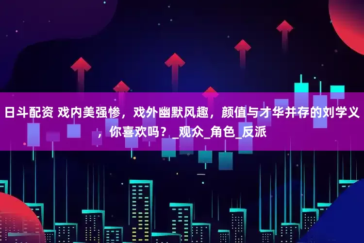 日斗配资 戏内美强惨，戏外幽默风趣，颜值与才华并存的刘学义，你喜欢吗？_观众_角色_反派
