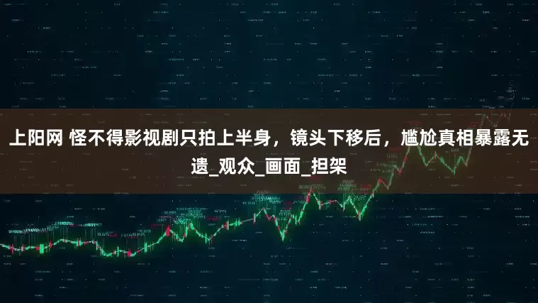 上阳网 怪不得影视剧只拍上半身，镜头下移后，尴尬真相暴露无遗_观众_画面_担架