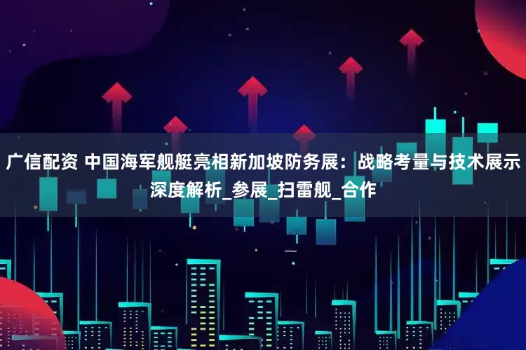 广信配资 中国海军舰艇亮相新加坡防务展：战略考量与技术展示深度解析_参展_扫雷舰_合作