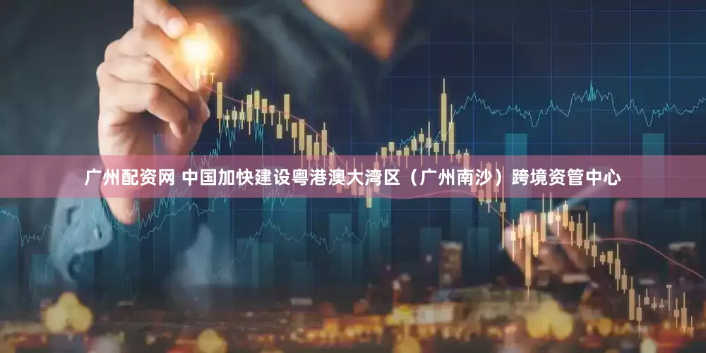 广州配资网 中国加快建设粤港澳大湾区（广州南沙）跨境资管中心