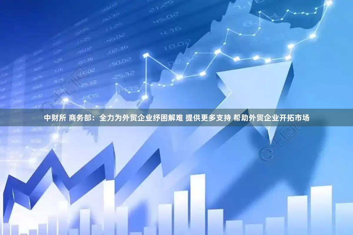 中财所 商务部：全力为外贸企业纾困解难 提供更多支持 帮助外贸企业开拓市场