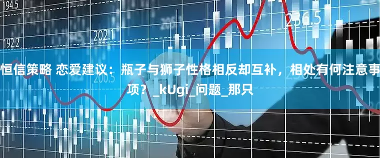 恒信策略 恋爱建议：瓶子与狮子性格相反却互补，相处有何注意事项？_kUgi_问题_那只