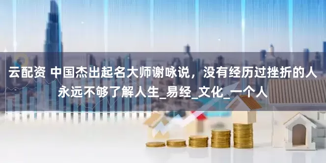云配资 中国杰出起名大师谢咏说，没有经历过挫折的人永远不够了解人生_易经_文化_一个人