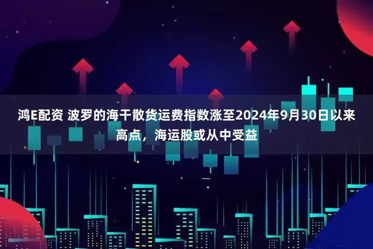 鸿E配资 波罗的海干散货运费指数涨至2024年9月30日以来高点，海运股或从中受益