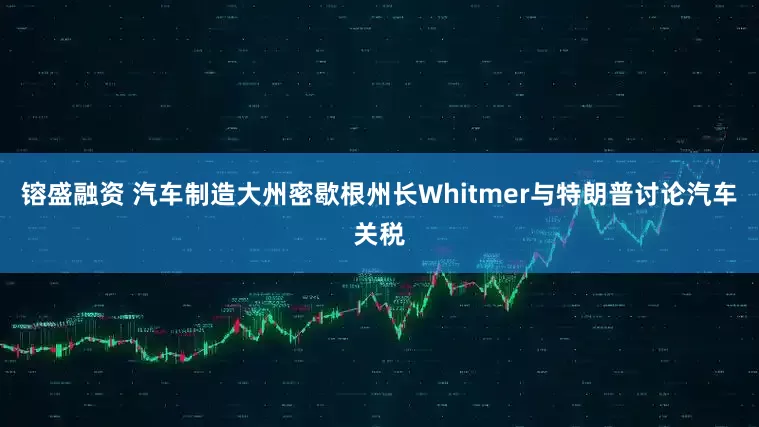 镕盛融资 汽车制造大州密歇根州长Whitmer与特朗普讨论汽车关税
