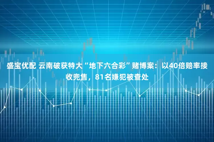 盛宝优配 云南破获特大“地下六合彩”赌博案：以40倍赔率接收兜售，81名嫌犯被查处