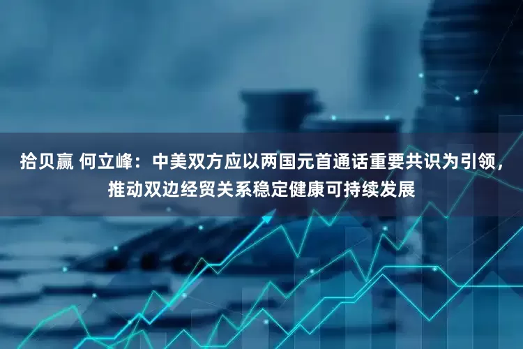 拾贝赢 何立峰：中美双方应以两国元首通话重要共识为引领，推动双边经贸关系稳定健康可持续发展