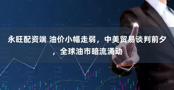 永旺配资端 油价小幅走弱，中美贸易谈判前夕，全球油市暗流涌动