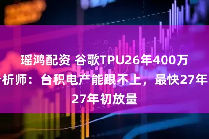 瑶鸿配资 谷歌TPU26年400万块？分析师：台积电产能跟不上，最快27年初放量