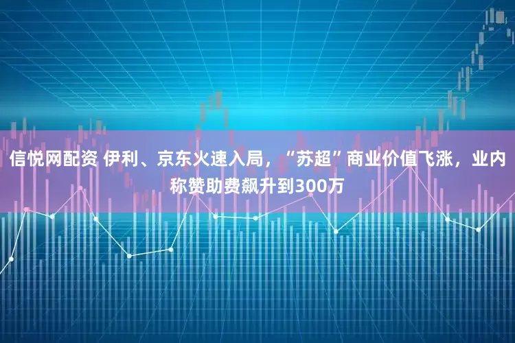 信悦网配资 伊利、京东火速入局，“苏超”商业价值飞涨，业内称赞助费飙升到300万