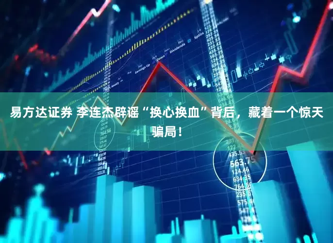 易方达证券 李连杰辟谣“换心换血”背后，藏着一个惊天骗局！