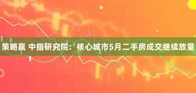 策略赢 中指研究院：核心城市5月二手房成交继续放量
