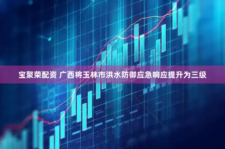 宝聚荣配资 广西将玉林市洪水防御应急响应提升为三级