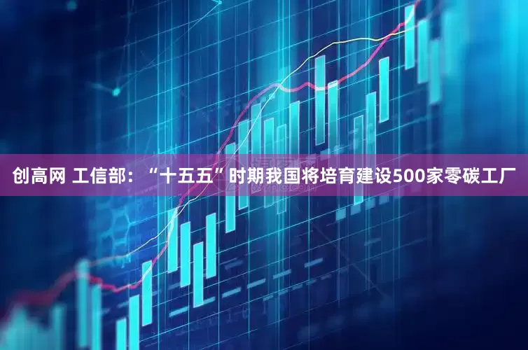 创高网 工信部：“十五五”时期我国将培育建设500家零碳工厂